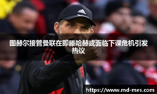 图赫尔接管曼联在即滕哈赫或面临下课危机引发热议
