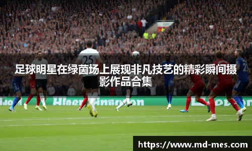 足球明星在绿茵场上展现非凡技艺的精彩瞬间摄影作品合集